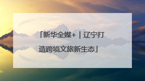 新华全媒+｜辽宁打造跨境文旅新生态