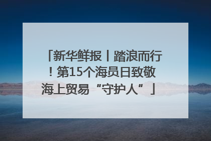 新华鲜报丨踏浪而行！第15个海员日致敬海上贸易“守护人”