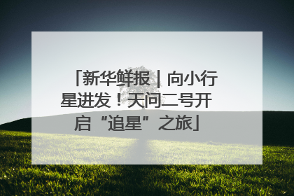 新华鲜报｜向小行星进发！天问二号开启“追星”之旅