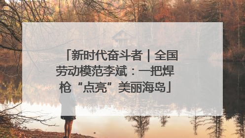 新时代奋斗者｜全国劳动模范李斌：一把焊枪“点亮”美丽海岛