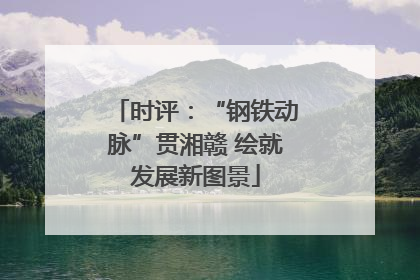 时评：“钢铁动脉”贯湘赣 绘就发展新图景
