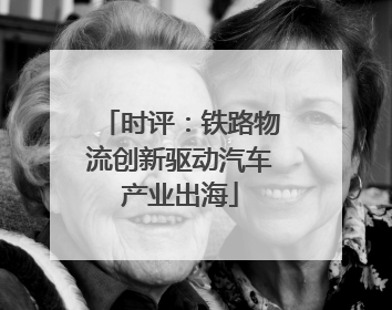 时评：铁路物流创新驱动汽车产业出海