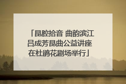 昆腔拾音 曲韵滨江 吕成芳昆曲公益讲座在杜鹃花剧场举行