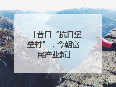 昔日“抗日堡垒村”，今朝富民产业新