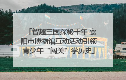 智趣三国探秘千年 襄阳市博物馆互动活动引领青少年“闯关”学历史