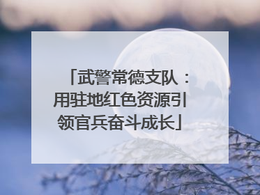 武警常德支队：用驻地红色资源引领官兵奋斗成长