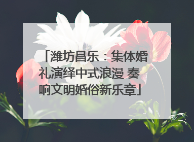 潍坊昌乐：集体婚礼演绎中式浪漫 奏响文明婚俗新乐章