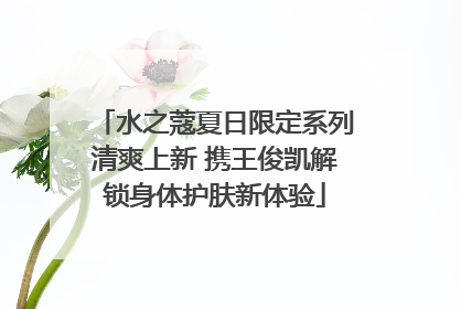 水之蔻夏日限定系列清爽上新 携王俊凯解锁身体护肤新体验