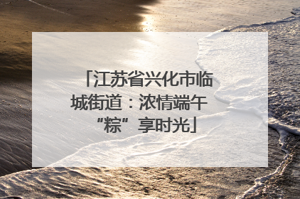 江苏省兴化市临城街道：浓情端午 “粽”享时光