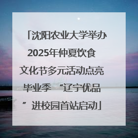 沈阳农业大学举办2025年仲夏饮食文化节多元活动点亮毕业季 “辽宁优品”进校园首站启动
