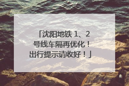 沈阳地铁 1、2 号线车隔再优化！出行提示请收好！