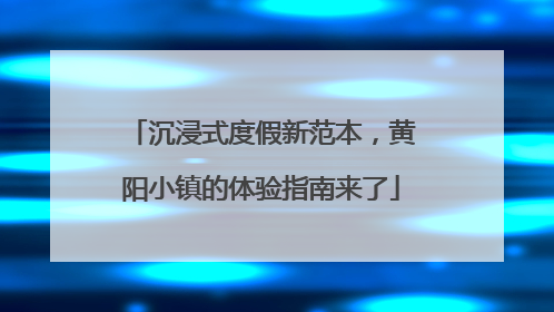 沉浸式度假新范本，黄阳小镇的体验指南来了