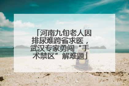 河南九旬老人因排尿难跨省求医，武汉专家勇闯“手术禁区”解难题
