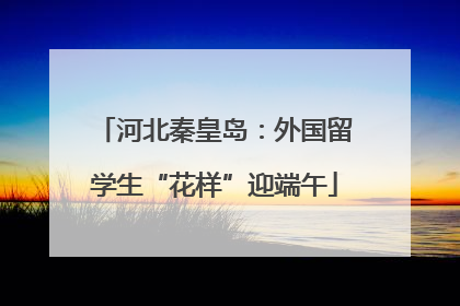 河北秦皇岛：外国留学生“花样”迎端午