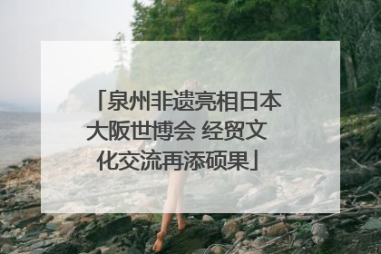 泉州非遗亮相日本大阪世博会 经贸文化交流再添硕果