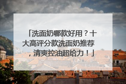 洗面奶哪款好用？十大高评分款洗面奶推荐，清爽控油超给力！
