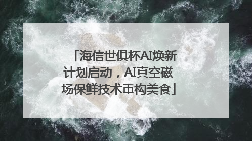 海信世俱杯AI焕新计划启动，AI真空磁场保鲜技术重构美食