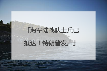 海军陆战队士兵已抵达！特朗普发声