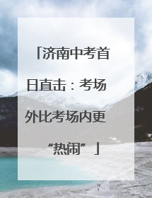 济南中考首日直击：考场外比考场内更“热闹”