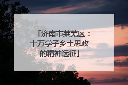 济南市莱芜区：十万学子乡土思政的精神远征