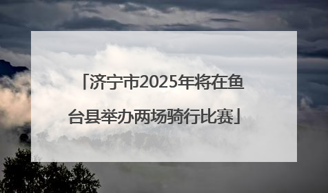 济宁市2025年将在鱼台县举办两场骑行比赛