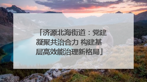 济源北海街道：党建凝聚共治合力 构建基层高效能治理新格局