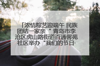 浓情粽艺迎端午 民族团结一家亲“ 青岛市李沧区虎山路街道百通馨苑社区举办“我们的节日·端午“主题活动
