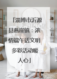 淄博市沂源县燕崖镇：浓情端午话文明 多彩活动暖人心