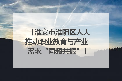淮安市淮阴区人大推动职业教育与产业需求“同频共振”