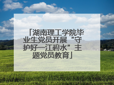 湖南理工学院毕业生党员开展“守护好一江碧水”主题党员教育