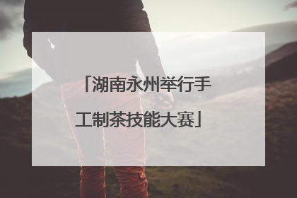 湖南永州举行手工制茶技能大赛