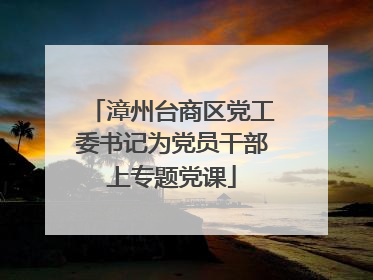 漳州台商区党工委书记为党员干部上专题党课