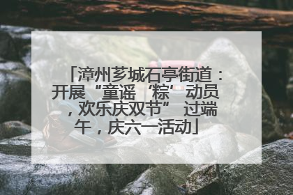 漳州芗城石亭街道：开展“童谣‘粽’动员，欢乐庆双节” 过端午，庆六一活动