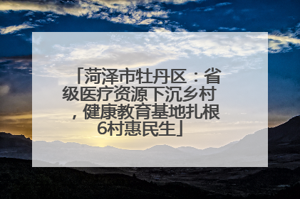 菏泽市牡丹区：省级医疗资源下沉乡村，健康教育基地扎根6村惠民生