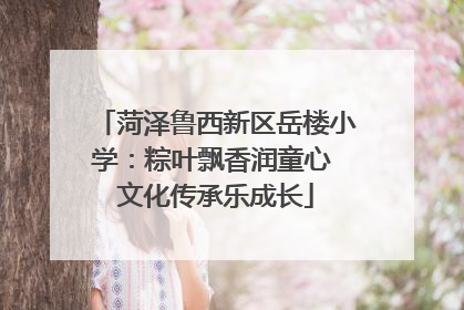 菏泽鲁西新区岳楼小学：粽叶飘香润童心 文化传承乐成长