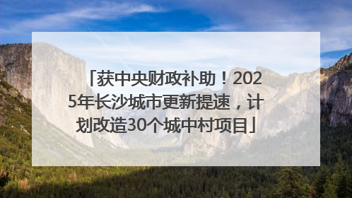 获中央财政补助！2025年长沙城市更新提速，计划改造30个城中村项目