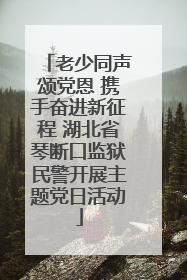 老少同声颂党恩 携手奋进新征程 湖北省琴断口监狱民警开展主题党日活动
