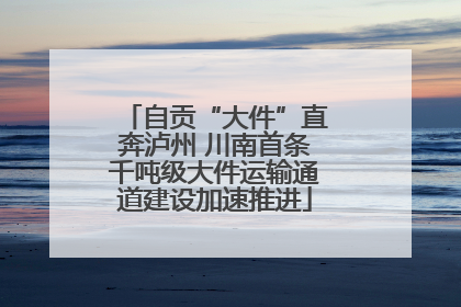 自贡“大件”直奔泸州 川南首条千吨级大件运输通道建设加速推进