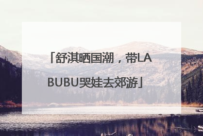 舒淇晒国潮，带LABUBU哭娃去郊游
