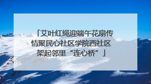 艾叶红绳迎端午花扇传情聚民心社区学院西社区架起邻里“连心桥”