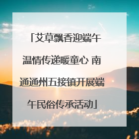 艾草飘香迎端午 温情传递暖童心 南通通州五接镇开展端午民俗传承活动