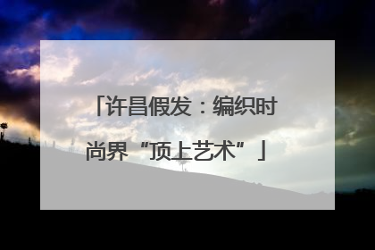 许昌假发：编织时尚界“顶上艺术”