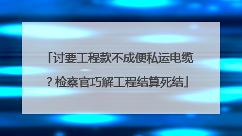 讨要工程款不成便私运电缆？检察官巧解工程结算死结