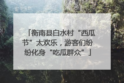衡南县白水村“西瓜节”太欢乐，游客们纷纷化身“吃瓜群众”