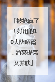 被抢疯了！好用的10大防晒霜，清爽提亮又养肤