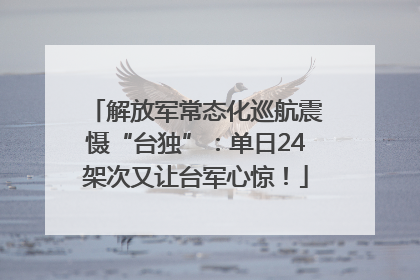 解放军常态化巡航震慑“台独”：单日24架次又让台军心惊！