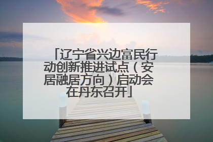 辽宁省兴边富民行动创新推进试点（安居融居方向）启动会在丹东召开