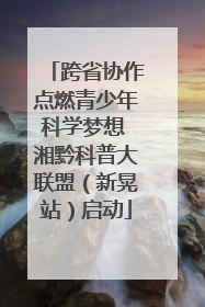 跨省协作点燃青少年科学梦想 湘黔科普大联盟（新晃站）启动
