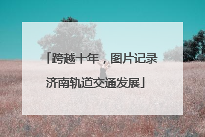 跨越十年，图片记录济南轨道交通发展