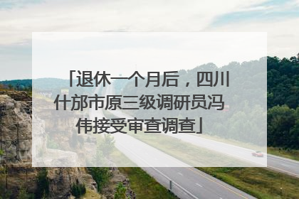 退休一个月后，四川什邡市原三级调研员冯伟接受审查调查